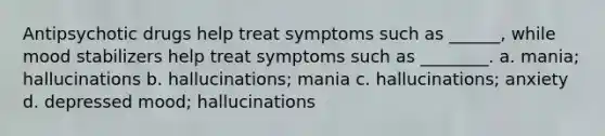 Antipsychotic drugs help treat symptoms such as ______, while mood stabilizers help treat symptoms such as ________. a. mania; hallucinations b. hallucinations; mania c. hallucinations; anxiety d. depressed mood; hallucinations