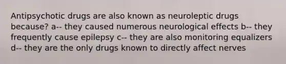 Antipsychotic drugs are also known as neuroleptic drugs because? a-- they caused numerous neurological effects b-- they frequently cause epilepsy c-- they are also monitoring equalizers d-- they are the only drugs known to directly affect nerves