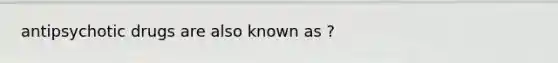 antipsychotic drugs are also known as ?