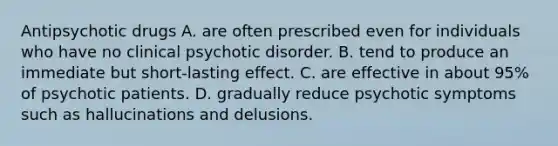 Antipsychotic drugs A. are often prescribed even for individuals who have no clinical psychotic disorder. B. tend to produce an immediate but short-lasting effect. C. are effective in about 95% of psychotic patients. D. gradually reduce psychotic symptoms such as hallucinations and delusions.