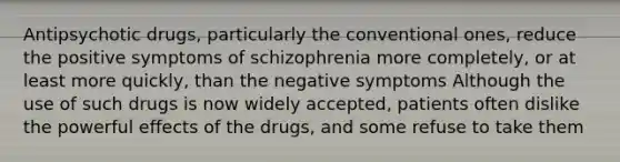 Antipsychotic drugs, particularly the conventional ones, reduce the positive symptoms of schizophrenia more completely, or at least more quickly, than the negative symptoms Although the use of such drugs is now widely accepted, patients often dislike the powerful effects of the drugs, and some refuse to take them