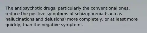 The antipsychotic drugs, particularly the conventional ones, reduce the positive symptoms of schizophrenia (such as hallucinations and delusions) more completely, or at least more quickly, than the negative symptoms