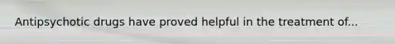Antipsychotic drugs have proved helpful in the treatment of...
