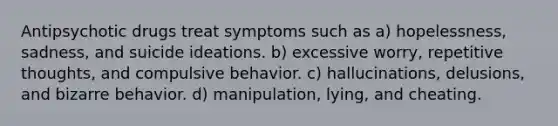 Antipsychotic drugs treat symptoms such as a) hopelessness, sadness, and suicide ideations. b) excessive worry, repetitive thoughts, and compulsive behavior. c) hallucinations, delusions, and bizarre behavior. d) manipulation, lying, and cheating.