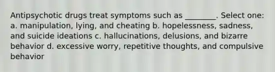 Antipsychotic drugs treat symptoms such as ________. Select one: a. manipulation, lying, and cheating b. hopelessness, sadness, and suicide ideations c. hallucinations, delusions, and bizarre behavior d. excessive worry, repetitive thoughts, and compulsive behavior