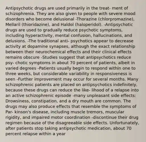 Antipsychotic drugs are used primarily in the treat- ment of schizophrenia. They are also given to people with severe mood disorders who become delusional -Thorazine (chlorpromazine), Mellaril (thioridazine), and Haldol (haloperidol). -Antipsychotic drugs are used to gradually reduce psychotic symptoms, including hyperactivity, mental confusion, hallucinations, and delusions. -The traditional anti- psychotics appear to decrease activity at dopamine synapses, although the exact relationship between their neurochemical effects and their clinical effects remains obscure -Studies suggest that antipsychotics reduce psy- chotic symptoms in about 70 percent of patients, albeit in varied degrees -Patients usually begin to respond within one to three weeks, but considerable variability in responsiveness is seen -Further improvement may occur for several months. Many schizophrenic patients are placed on antipsychotics indefinitely, because these drugs can reduce the like- lihood of a relapse into an active schizophrenic episode -many unpleasant side effects: Drowsiness, constipation, and a dry mouth are common. The drugs may also produce effects that resemble the symptoms of Par- kinson's disease, including muscle tremors, muscular rigidity, and impaired motor coordination -discontinue their drug regimen because of the disagreeable side effects. Unfortunately, after patients stop taking antipsychotic medication, about 70 percent relapse within a year