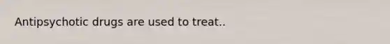 Antipsychotic drugs are used to treat..