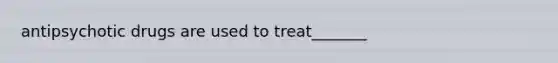 antipsychotic drugs are used to treat_______