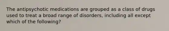 The antipsychotic medications are grouped as a class of drugs used to treat a broad range of disorders, including all except which of the following?