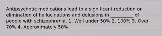 Antipsychotic medications lead to a significant reduction or elimination of hallucinations and delusions in __________ of people with schizophrenia. 1. Well under 50% 2. 100% 3. Over 70% 4. Approximately 50%