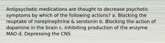 Antipsychotic medications are thought to decrease psychotic symptoms by which of the following actions? a. Blocking the reuptake of norepinephrine & serotonin b. Blocking the action of dopamine in the brain c. Inhibiting production of the enzyme MAO d. Depressing the CNS