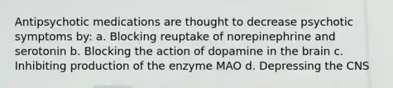 Antipsychotic medications are thought to decrease psychotic symptoms by: a. Blocking reuptake of norepinephrine and serotonin b. Blocking the action of dopamine in the brain c. Inhibiting production of the enzyme MAO d. Depressing the CNS