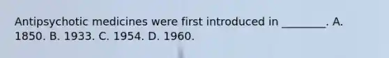 Antipsychotic medicines were first introduced in ________. A. 1850. B. 1933. C. 1954. D. 1960.