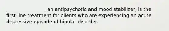 ________________, an antipsychotic and mood stabilizer, is the first-line treatment for clients who are experiencing an acute depressive episode of bipolar disorder.