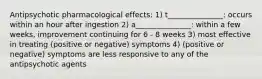 Antipsychotic pharmacological effects: 1) t_______________: occurs within an hour after ingestion 2) a_______________: within a few weeks, improvement continuing for 6 - 8 weeks 3) most effective in treating (positive or negative) symptoms 4) (positive or negative) symptoms are less responsive to any of the antipsychotic agents