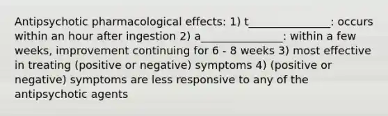 Antipsychotic pharmacological effects: 1) t_______________: occurs within an hour after ingestion 2) a_______________: within a few weeks, improvement continuing for 6 - 8 weeks 3) most effective in treating (positive or negative) symptoms 4) (positive or negative) symptoms are less responsive to any of the antipsychotic agents