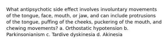 What antipsychotic side effect involves involuntary movements of the tongue, face, mouth, or jaw, and can include protrusions of the tongue, puffing of the cheeks, puckering of the mouth, and chewing movements? a. Orthostatic hypotension b. Parkinsonianism c. Tardive dyskinesia d. Akinesia