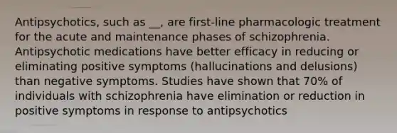 Antipsychotics, such as __, are first-line pharmacologic treatment for the acute and maintenance phases of schizophrenia. Antipsychotic medications have better efficacy in reducing or eliminating positive symptoms (hallucinations and delusions) than negative symptoms. Studies have shown that 70% of individuals with schizophrenia have elimination or reduction in positive symptoms in response to antipsychotics