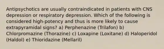 Antipsychotics are usually contraindicated in patients with CNS depression or respiratory depression. Which of the following is considered high-potency and thus is more likely to cause extrapyramidal signs? a) Perphenazine (Trilafon) b) Chlorpromazine (Thorazine) c) Loxapine (Loxitane) d) Haloperidol (Haldol) e) Thioridazine (Mellaril)