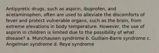 Antipyretic drugs, such as aspirin, ibuprofen, and acetaminophen, often are used to alleviate the discomforts of fever and protect vulnerable organs, such as the brain, from extreme elevations in body temperature. However, the use of aspirin in children is limited due to the possibility of what disease? a. Munchausen syndrome b. Guillain-Barre syndrome c. Angelman syndrome d. Reye syndrome