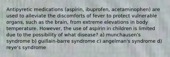 Antipyretic medications (aspirin, ibuprofen, acetaminophen) are used to alleviate the discomforts of fever to protect vulnerable organs, such as the brain, from extreme elevations in body temperature. However, the use of aspirin in children is limited due to the possibility of what disease? a) munchausen's syndrome b) guillain-barre syndrome c) angelman's syndrome d) reye's syndrome