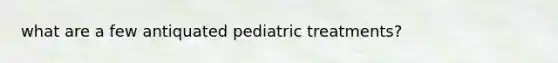 what are a few antiquated pediatric treatments?