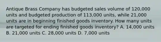 Antique Brass Company has budgeted sales volume of​ 120,000 units and budgeted production of​ 113,000 units, while​ 21,000 units are in beginning finished goods inventory. How many units are targeted for ending finished goods​ inventory? ​A. 14,000 units B. ​21,000 units C. ​28,000 units D. ​7,000 units