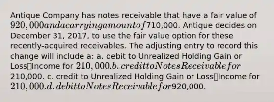 Antique Company has notes receivable that have a fair value of 920,000 and a carrying amount of710,000. Antique decides on December 31, 2017, to use the fair value option for these recently-acquired receivables. The adjusting entry to record this change will include a: a. debit to Unrealized Holding Gain or Loss⎯Income for 210,000. b. credit to Notes Receivable for210,000. c. credit to Unrealized Holding Gain or Loss⎯Income for 210,000. d. debit to Notes Receivable for920,000.