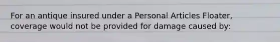 For an antique insured under a Personal Articles Floater, coverage would not be provided for damage caused by:
