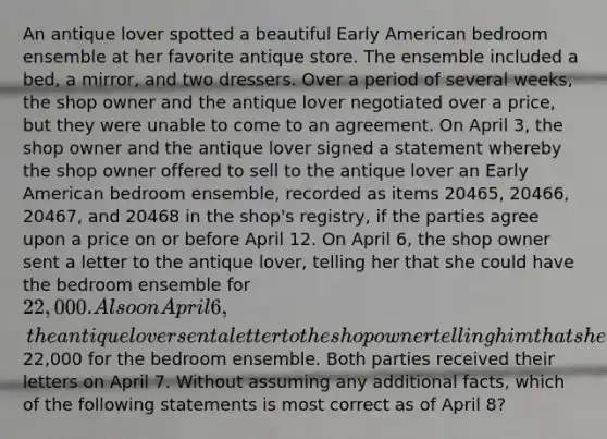 An antique lover spotted a beautiful Early American bedroom ensemble at her favorite antique store. The ensemble included a bed, a mirror, and two dressers. Over a period of several weeks, the shop owner and the antique lover negotiated over a price, but they were unable to come to an agreement. On April 3, the shop owner and the antique lover signed a statement whereby the shop owner offered to sell to the antique lover an Early American bedroom ensemble, recorded as items 20465, 20466, 20467, and 20468 in the shop's registry, if the parties agree upon a price on or before April 12. On April 6, the shop owner sent a letter to the antique lover, telling her that she could have the bedroom ensemble for 22,000. Also on April 6, the antique lover sent a letter to the shop owner telling him that she was willing to pay him22,000 for the bedroom ensemble. Both parties received their letters on April 7. Without assuming any additional facts, which of the following statements is most correct as of April 8?