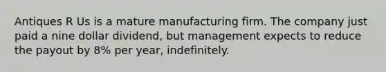 Antiques R Us is a mature manufacturing firm. The company just paid a nine dollar dividend, but management expects to reduce the payout by 8% per year, indefinitely.