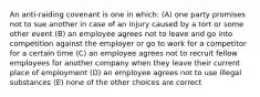 An anti-raiding covenant is one in which: (A) one party promises not to sue another in case of an injury caused by a tort or some other event (B) an employee agrees not to leave and go into competition against the employer or go to work for a competitor for a certain time (C) an employee agrees not to recruit fellow employees for another company when they leave their current place of employment (D) an employee agrees not to use illegal substances (E) none of the other choices are correct