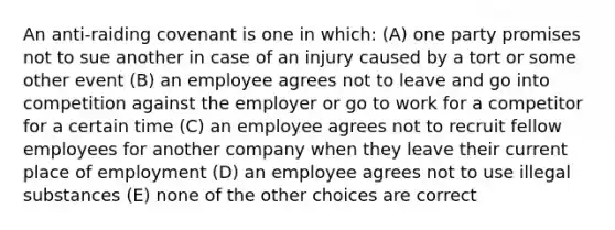 An anti-raiding covenant is one in which: (A) one party promises not to sue another in case of an injury caused by a tort or some other event (B) an employee agrees not to leave and go into competition against the employer or go to work for a competitor for a certain time (C) an employee agrees not to recruit fellow employees for another company when they leave their current place of employment (D) an employee agrees not to use illegal substances (E) none of the other choices are correct