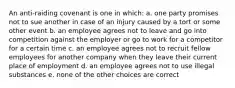 An anti-raiding covenant is one in which: a. one party promises not to sue another in case of an injury caused by a tort or some other event b. an employee agrees not to leave and go into competition against the employer or go to work for a competitor for a certain time c. an employee agrees not to recruit fellow employees for another company when they leave their current place of employment d. an employee agrees not to use illegal substances e. none of the other choices are correct