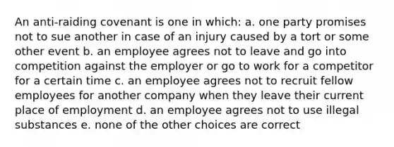 An anti-raiding covenant is one in which: a. one party promises not to sue another in case of an injury caused by a tort or some other event b. an employee agrees not to leave and go into competition against the employer or go to work for a competitor for a certain time c. an employee agrees not to recruit fellow employees for another company when they leave their current place of employment d. an employee agrees not to use illegal substances e. none of the other choices are correct