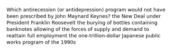 Which antirecession (or antidepression) program would not have been prescribed by John Maynard Keynes? the New Deal under President Franklin Roosevelt the burying of bottles containing banknotes allowing of the forces of supply and demand to reattain full employment the one-trillion-dollar Japanese public works program of the 1990s