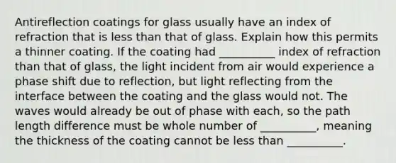 Antireflection coatings for glass usually have an index of refraction that is less than that of glass. Explain how this permits a thinner coating. If the coating had __________ index of refraction than that of glass, the light incident from air would experience a phase shift due to reflection, but light reflecting from the interface between the coating and the glass would not. The waves would already be out of phase with each, so the path length difference must be whole number of __________, meaning the thickness of the coating cannot be less than __________.