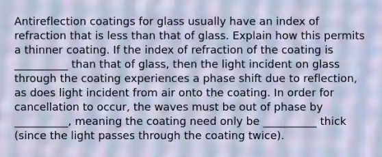 Antireflection coatings for glass usually have an index of refraction that is less than that of glass. Explain how this permits a thinner coating. If the index of refraction of the coating is __________ than that of glass, then the light incident on glass through the coating experiences a phase shift due to reflection, as does light incident from air onto the coating. In order for cancellation to occur, the waves must be out of phase by __________, meaning the coating need only be __________ thick (since the light passes through the coating twice).