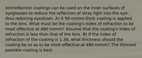 Antireflection coatings can be used on the inner surfaces of eyeglasses to reduce the reflection of stray light into the eye, thus reducing eyestrain. A) A 90-nmnm-thick coating is applied to the lens. What must be the coating's index of refraction to be most effective at 480 nmnm? Assume that the coating's index of refraction is <a href='https://www.questionai.com/knowledge/k7BtlYpAMX-less-than' class='anchor-knowledge'>less than</a> that of the lens. B) If the index of refraction of the coating is 1.38, what thickness should the coating be so as to be most effective at 480 nmnm? The thinnest possible coating is best.