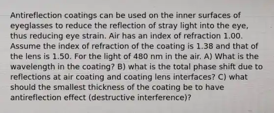 Antireflection coatings can be used on the inner surfaces of eyeglasses to reduce the reflection of stray light into the eye, thus reducing eye strain. Air has an index of refraction 1.00. Assume the index of refraction of the coating is 1.38 and that of the lens is 1.50. For the light of 480 nm in the air. A) What is the wavelength in the coating? B) what is the total phase shift due to reflections at air coating and coating lens interfaces? C) what should the smallest thickness of the coating be to have antireflection effect (destructive interference)?