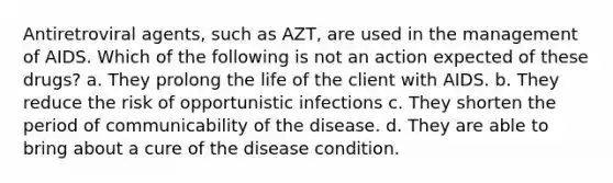 Antiretroviral agents, such as AZT, are used in the management of AIDS. Which of the following is not an action expected of these drugs? a. They prolong the life of the client with AIDS. b. They reduce the risk of opportunistic infections c. They shorten the period of communicability of the disease. d. They are able to bring about a cure of the disease condition.