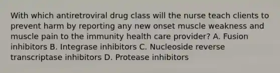 With which antiretroviral drug class will the nurse teach clients to prevent harm by reporting any new onset muscle weakness and muscle pain to the immunity health care provider? A. Fusion inhibitors B. Integrase inhibitors C. Nucleoside reverse transcriptase inhibitors D. Protease inhibitors