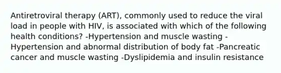 Antiretroviral therapy (ART), commonly used to reduce the viral load in people with HIV, is associated with which of the following health conditions? -Hypertension and muscle wasting -Hypertension and abnormal distribution of body fat -Pancreatic cancer and muscle wasting -Dyslipidemia and insulin resistance