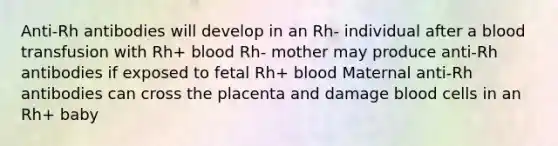 Anti-Rh antibodies will develop in an Rh- individual after a blood transfusion with Rh+ blood Rh- mother may produce anti-Rh antibodies if exposed to fetal Rh+ blood Maternal anti-Rh antibodies can cross the placenta and damage blood cells in an Rh+ baby