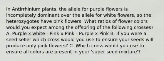 In Antirrhinium plants, the allele for purple flowers is incompletely dominant over the allele for white flowers, so the heterozygotes have pink flowers. What ratios of flower colors would you expect among the offspring of the following crosses? A. Purple x white - Pink x Pink - Purple x Pink B. If you were a seed seller which cross would you use to ensure your seeds will produce only pink flowers? C. Which cross would you use to ensure all colors are present in your 'super seed mixture'?