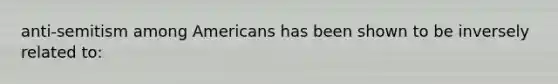 anti-semitism among Americans has been shown to be inversely related to: