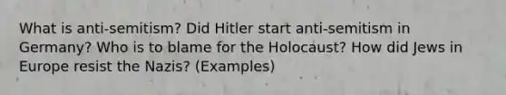 What is anti-semitism? Did Hitler start anti-semitism in Germany? Who is to blame for the Holocaust? How did Jews in Europe resist the Nazis? (Examples)