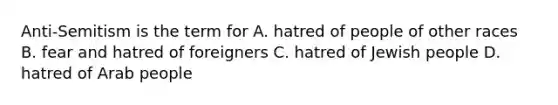 Anti-Semitism is the term for A. hatred of people of other races B. fear and hatred of foreigners C. hatred of Jewish people D. hatred of Arab people