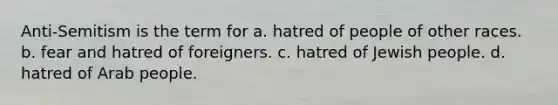 Anti-Semitism is the term for a. hatred of people of other races. b. fear and hatred of foreigners. c. hatred of Jewish people. d. hatred of Arab people.