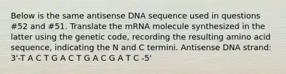 Below is the same antisense DNA sequence used in questions #52 and #51. Translate the mRNA molecule synthesized in the latter using the genetic code, recording the resulting amino acid sequence, indicating the N and C termini. Antisense DNA strand: 3'-T A C T G A C T G A C G A T C -5'